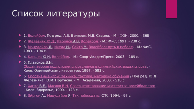 Список литературы 1.  Волейбол . Под ред. А.В. Беляева, М.В. Савина. - М.: ФОН, 2000. - 368 2.  Железняк Ю.Д. ,  Ивойлов А.В.   Волейбол . - М.: ФиС, 1991. - 238 с. 3.  Мацудайра Я. ,  Икеда Н. ,  Сайто М.   Волейбол: путь к победе . - М.: ФиС, 1983. - 104 с. 4.  Клещев Ю.Н.   Волейбол . - М.: СпортАкадемПресс, 2003. - 189 с. 5.  Платонов В.Н.   Общая теория подготовки спортсменов в олимпийских видах спорта . - Киев: Олимпийская литература, 1997. - 583 с. 6.  Спортивные игры: техника, тактика, методика обучения  / Под ред. Ю.Д. Железняка, Ю.М. Портнова. - М.: Академия, 2000. - 518 с. 7.  Хапко В.Е. ,  Маслов В.Н.   Совершенствование мастерства волейболистов . - Киев: Здоровье, 1990. - 128 с. 8.  Эйргон А. ,  Мацудайра Я.   Так побеждать . СПб.,1994. - 97 с 