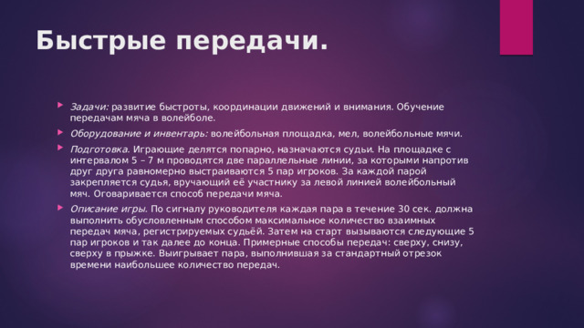 Быстрые передачи. Задачи:  развитие быстроты, координации движений и внимания. Обучение передачам мяча в волейболе. Оборудование и инвентарь:  волейбольная площадка, мел, волейбольные мячи. Подготовка.  Играющие делятся попарно, назначаются судьи. На площадке с интервалом 5 – 7 м проводятся две параллельные линии, за которыми напротив друг друга равномерно выстраиваются 5 пар игроков. За каждой парой закрепляется судья, вручающий её участнику за левой линией волейбольный мяч. Оговаривается способ передачи мяча. Описание игры.  По сигналу руководителя каждая пара в течение 30 сек. должна выполнить обусловленным способом максимальное количество взаимных передач мяча, регистрируемых судьёй. Затем на старт вызываются следующие 5 пар игроков и так далее до конца. Примерные способы передач: сверху, снизу, сверху в прыжке. Выигрывает пара, выполнившая за стандартный отрезок времени наибольшее количество передач. 