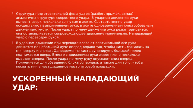 Структура подготовительной фазы удара (разбег, прыжок, замах) аналогична структуре скоростного удара. В ударном движении руки выносят вверх несколько согнутые в локте. Соответственно удар осуществляют выпрямлением руки, в локте одновременным хлестообразным движением, кисти. После удара по мячу движение руки резко тормозится, она останавливается сопровождающее движение минимально. Нападающий удар с переводом рукой. В ударном движении при переводе влево от вертикальной оси рука движется по небольшой дуче вперед вправо так, чтобы кисть ложилась на мяч сверху и справа. Одновременно кисть супинирует, большой палец поднимается вверх. Вместе с движением руки левое плечо несколько выводят вперед. После удара по мячу руку опускают вниз вперед. Применяется для обведения, блока соперника, а также для того, чтобы послать мяч в незащищенное место игровой площадки. Ускоренный нападающий удар: 