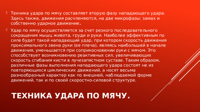 Техника удара по мячу составляет вторую фазу нападающего удара. Здесь также, движения расчленяются, на две микрофазы: замах и собственно ударное движение . Удар по мячу осуществляется за счет резкого последовательного сокращения мышц живота, груди и руки. Наиболее эффективным по силе будет такой нападающий удар, при котором скорость движения проксимального звена руки (ее плеча), являясь наибольшей в начале движения, уменьшается при соприкосновении руки с мячом. Это способствует возникновению реактивных сил, увеличивающих скорость сгибания кисти в лучезапястном суставе. Таким образом, различные фазы выполнения нападающего удара состоят не из повторяющихся циклических движений, а носят весьма разнообразный характер как по внешней, наблюдаемой форме движений, так и по своей скоростно-силовой структуре.   Техника удара по мячу .   