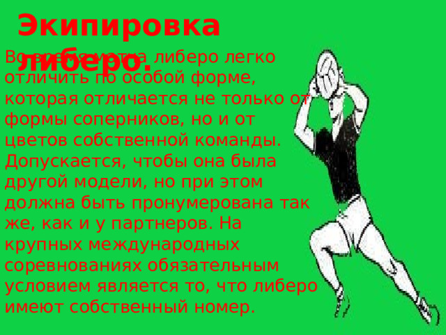 Экипировка либеро. Во время матча либеро легко отличить по особой форме, которая отличается не только от формы соперников, но и от цветов собственной команды. Допускается, чтобы она была другой модели, но при этом должна быть пронумерована так же, как и у партнеров. На крупных международных соревнованиях обязательным условием является то, что либеро имеют собственный номер. 