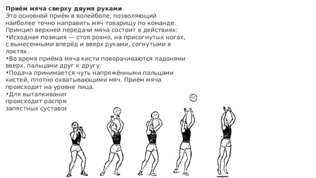 Приём мяча сверху двумя руками Это основной приём в волейболе, позволяющий наиболее точно направить мяч товарищу по команде. Принцип верхней передачи мяча состоит в действиях: Исходная позиция — стоя ровно, на присогнутых ногах, с вынесенными вперёд и вверх руками, согнутыми в локтях. Во время приёма мяча кисти поворачиваются ладонями вверх, пальцами друг к другу. Подача принимается чуть напряжёнными пальцами кистей, плотно охватывающими мяч. Приём мяча происходит на уровне лица. Для выталкивания мяча в нужном направлении происходит распрямление коленных, локтевых и запястных суставов. 