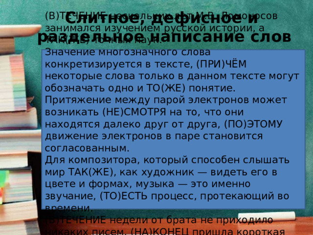 Слитное, дефисное и  раздельное написание слов (В)ТЕЧЕНИЕ нескольких лет М.В. Ломоносов занимался изучением русской истории, а ТАК(ЖЕ) точных наук. Значение многозначного слова конкретизируется в тексте, (ПРИ)ЧЁМ некоторые слова только в данном тексте могут обозначать одно и ТО(ЖЕ) понятие. Притяжение между парой электронов может возникать (НЕ)СМОТРЯ на то, что они находятся далеко друг от друга, (ПО)ЭТОМУ движение электронов в паре становится согласованным. Для композитора, который способен слышать мир ТАК(ЖЕ), как художник — видеть его в цвете и формах, музыка — это именно звучание, (ТО)ЕСТЬ процесс, протекающий во времени. (В)ТЕЧЕНИЕ недели от брата не приходило никаких писем, (НА)КОНЕЦ пришла короткая телеграмма. 