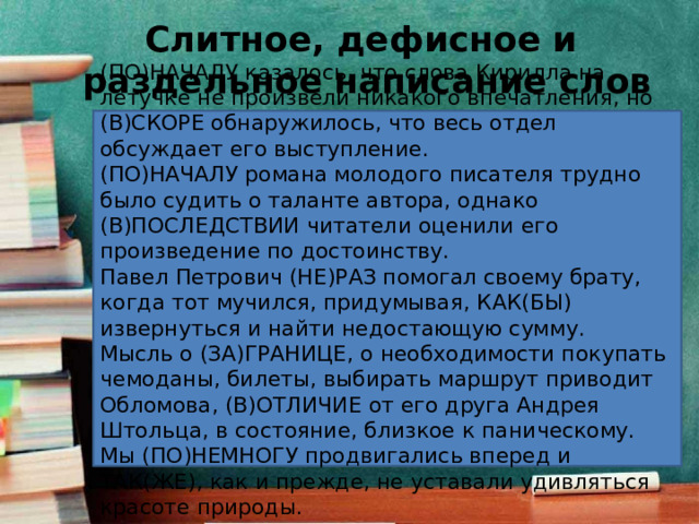 Слитное, дефисное и  раздельное написание слов (ПО)НАЧАЛУ казалось, что слова Кирилла на летучке не произвели никакого впечатления, но (В)СКОРЕ обнаружилось, что весь отдел обсуждает его выступление. (ПО)НАЧАЛУ романа молодого писателя трудно было судить о таланте автора, однако (В)ПОСЛЕДСТВИИ читатели оценили его произведение по достоинству. Павел Петрович (НЕ)РАЗ помогал своему брату, когда тот мучился, придумывая, КАК(БЫ) извернуться и найти недостающую сумму. Мысль о (ЗА)ГРАНИЦЕ, о необходимости покупать чемоданы, билеты, выбирать маршрут приводит Обломова, (В)ОТЛИЧИЕ от его друга Андрея Штольца, в состояние, близкое к паническому. Мы (ПО)НЕМНОГУ продвигались вперед и ТАК(ЖЕ), как и прежде, не уставали удивляться красоте природы. 