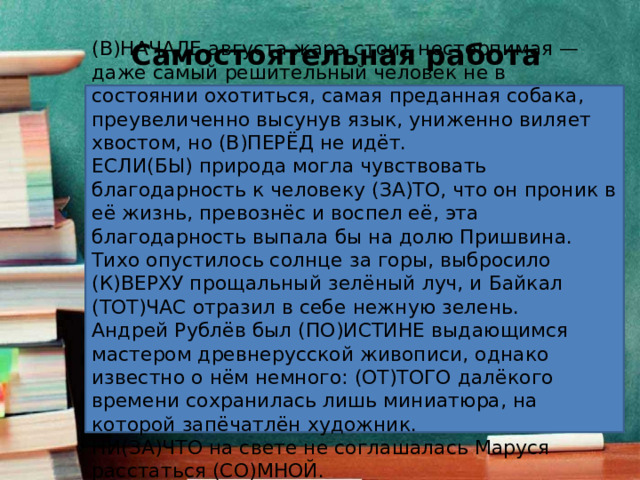 Самостоятельная работа (В)НАЧАЛЕ августа жара стоит нестерпимая — даже самый решительный человек не в состоянии охотиться, самая преданная собака, преувеличенно высунув язык, униженно виляет хвостом, но (В)ПЕРЁД не идёт. ЕСЛИ(БЫ) природа могла чувствовать благодарность к человеку (ЗА)ТО, что он проник в её жизнь, превознёс и воспел её, эта благодарность выпала бы на долю Пришвина. Тихо опустилось солнце за горы, выбросило (К)ВЕРХУ прощальный зелёный луч, и Байкал (ТОТ)ЧАС отразил в себе нежную зелень. Андрей Рублёв был (ПО)ИСТИНЕ выдающимся мастером древнерусской живописи, однако известно о нём немного: (ОТ)ТОГО далёкого времени сохранилась лишь миниатюра, на которой запёчатлён художник. НИ(ЗА)ЧТО на свете не соглашалась Маруся расстаться (СО)МНОЙ. 