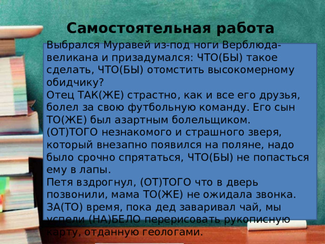 Самостоятельная работа  Выбрался Муравей из-под ноги Верблюда-великана и призадумался: ЧТО(БЫ) такое сделать, ЧТО(БЫ) отомстить высокомерному обидчику? Отец ТАК(ЖЕ) страстно, как и все его друзья, болел за свою футбольную команду. Его сын ТО(ЖЕ) был азартным болельщиком. (ОТ)ТОГО незнакомого и страшного зверя, который внезапно появился на поляне, надо было срочно спрятаться, ЧТО(БЫ) не попасться ему в лапы. Петя вздрогнул, (ОТ)ТОГО что в дверь позвонили, мама ТО(ЖЕ) не ожидала звонка. ЗА(ТО) время, пока дед заваривал чай, мы успели (НА)БЕЛО перерисовать рукописную карту, отданную геологами. 