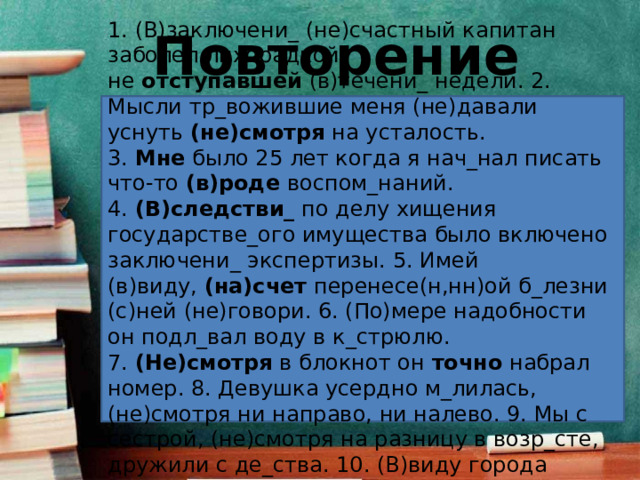 Повторение 1. (В)заключени_ (не)счастный капитан заболел лихорадкой не  отступавшей  (в)течени_ недели. 2. Мысли тр_вожившие меня (не)давали уснуть  (не)смотря  на усталость. 3.  Мне  было 25 лет когда я нач_нал писать что-то  (в)роде  воспом_наний. 4.  (В)следстви_  по делу хищения государстве_ого имущества было включено заключени_ экспертизы. 5. Имей (в)виду,  (на)счет  перенесе(н,нн)ой б_лезни (с)ней (не)говори. 6. (По)мере надобности он подл_вал воду в к_стрюлю. 7.  (Не)смотря  в блокнот он  точно  набрал номер. 8. Девушка усердно м_лилась, (не)смотря ни направо, ни налево. 9. Мы с сестрой, (не)смотря на разницу в возр_сте, дружили с де_ства. 10. (В)виду города непр_ятель отс_новился. 