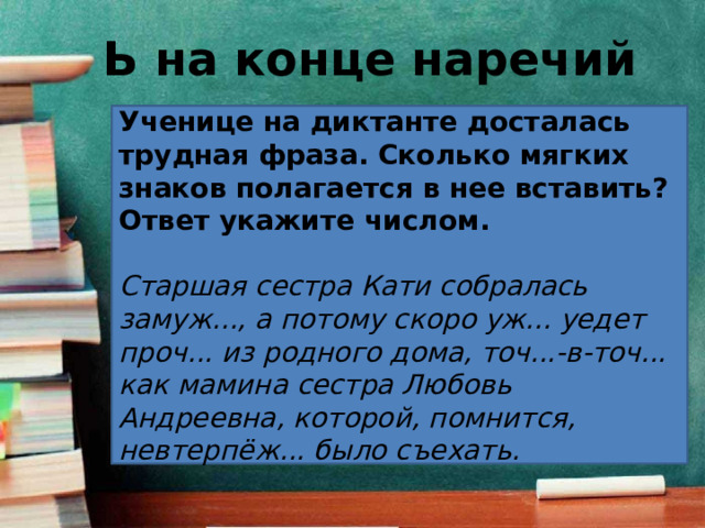 Ь на конце наречий Ученице на диктанте досталась трудная фраза. Сколько мягких знаков полагается в нее вставить? Ответ укажите числом.   Старшая сестра Кати собралась замуж..., а потому скоро уж... уедет проч... из родного дома, точ...-в-точ... как мамина сестра Любовь Андреевна, которой, помнится, невтерпёж... было съехать. 