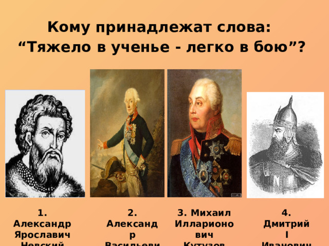 Кому принадлежат слова: “ Тяжело в ученье - легко в бою”? 3. Михаил Илларионович Кутузов 1. Александр Ярославич Невский 2. Александр Васильевич Суворов 4. Дмитрий I Иванович Донской 