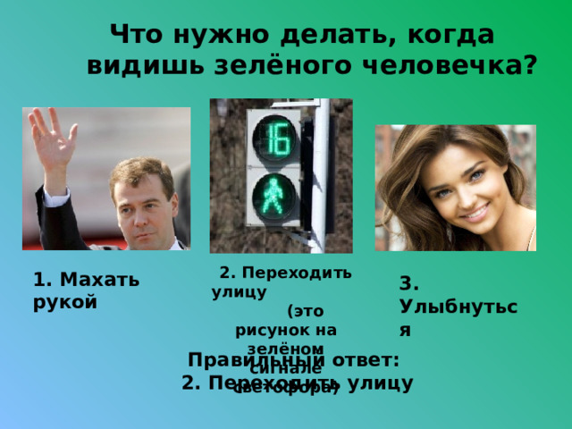 Что нужно делать, когда видишь зелёного человечка?  2. Переходить улицу (это рисунок на зелёном сигнале светофора) 1. Махать рукой 3. Улыбнуться Правильный ответ: 2. Переходить улицу 
