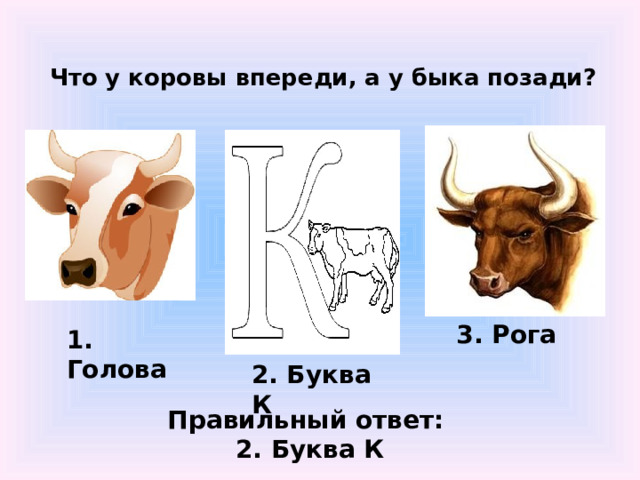 Что у коровы впереди, а у быка позади?   3. Рога 1. Голова 2. Буква К Правильный ответ: 2. Буква К 