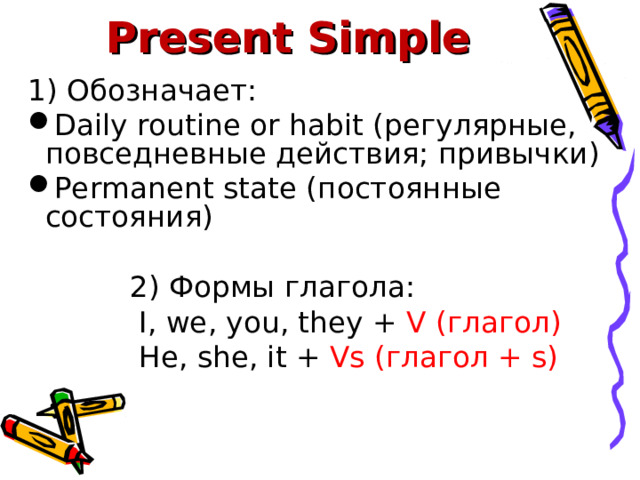 Present Simple 1) Обозначает: Daily routine or habit ( регулярные, повседневные действия; привычки) Permanent state (постоянные состояния)   2) Формы глагола:   I, we, you, they + V (глагол)  He, she, it + Vs (глагол + s) 