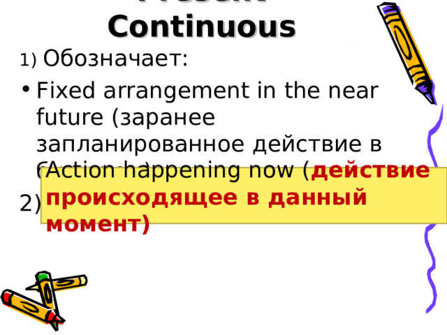 Present Continuous 1) Обозначает: Fixed arrangement in the near future (заранее запланированное действие в будущем) 2) Action happening now ( действие происходящее в данный момент) 