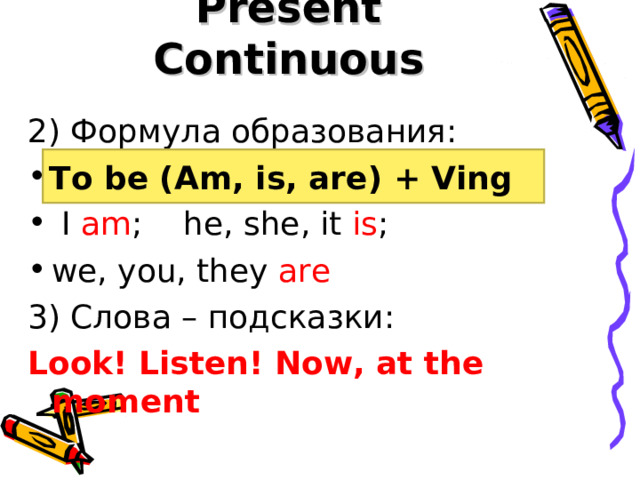 Present Continuous 2) Формула образования: Am, is, are + Ving  I am ; he, she, it is ; we, you, they are 3) Слова – подсказки:  Look! Listen! Now, at the moment To be (Am, is, are) + Ving 
