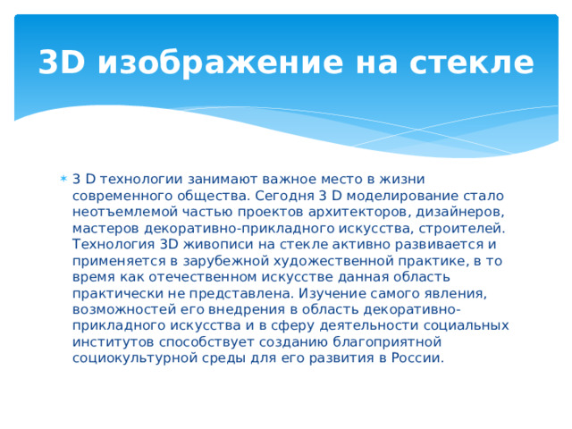3D изображение на стекле 3 D технологии занимают важное место в жизни современного общества. Сегодня 3 D моделирование стало неотъемлемой частью проектов архитекторов, дизайнеров, мастеров декоративно-прикладного искусства, строителей. Технология 3D живописи на стекле активно развивается и применяется в зарубежной художественной практике, в то время как отечественном искусстве данная область практически не представлена. Изучение самого явления, возможностей его внедрения в область декоративно-прикладного искусства и в сферу деятельности социальных институтов способствует созданию благоприятной социокультурной среды для его развития в России. 