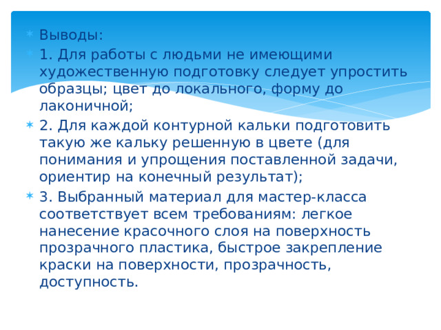 Выводы: 1. Для работы с людьми не имеющими художественную подготовку следует упростить образцы; цвет до локального, форму до лаконичной; 2. Для каждой контурной кальки подготовить такую же кальку решенную в цвете (для понимания и упрощения поставленной задачи, ориентир на конечный результат); 3. Выбранный материал для мастер-класса соответствует всем требованиям: легкое нанесение красочного слоя на поверхность прозрачного пластика, быстрое закрепление краски на поверхности, прозрачность, доступность. 