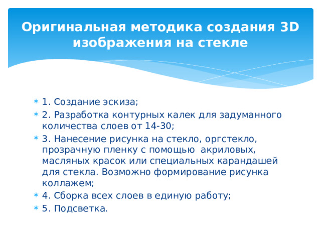 Оригинальная методика создания 3D изображения на стекле 1. Создание эскиза; 2. Разработка контурных калек для задуманного количества слоев от 14-30; 3. Нанесение рисунка на стекло, оргстекло, прозрачную пленку с помощью акриловых, масляных красок или специальных карандашей для стекла. Возможно формирование рисунка коллажем; 4. Сборка всех слоев в единую работу; 5. Подсветка. 