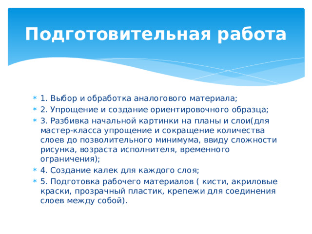 Подготовительная работа 1. Выбор и обработка аналогового материала; 2. Упрощение и создание ориентировочного образца; 3. Разбивка начальной картинки на планы и слои(для мастер-класса упрощение и сокращение количества слоев до позволительного минимума, ввиду сложности рисунка, возраста исполнителя, временного ограничения); 4. Создание калек для каждого слоя; 5. Подготовка рабочего материалов ( кисти, акриловые краски, прозрачный пластик, крепежи для соединения слоев между собой). 