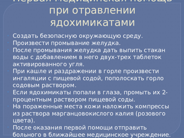 Первая медицинская помощь при отравлении ядохимикатами Создать безопасную окружающую среду. Произвести промывание желудка. После промывания желудка дать выпить стакан воды с добавлением в него двух-трех таблеток активированного угля. При кашле и раздражении в горле произвести ингаляции с пищевой содой, пополоскать горло содовым раствором. Если ядохимикаты попали в глаза, промыть их 2-процентным раствором пищевой соды. На пораженные места кожи наложить компрессы из раствора марганцовокислого калия (розового цвета). После оказания первой помощи отправить больного в ближайшее медицинское учреждение.   