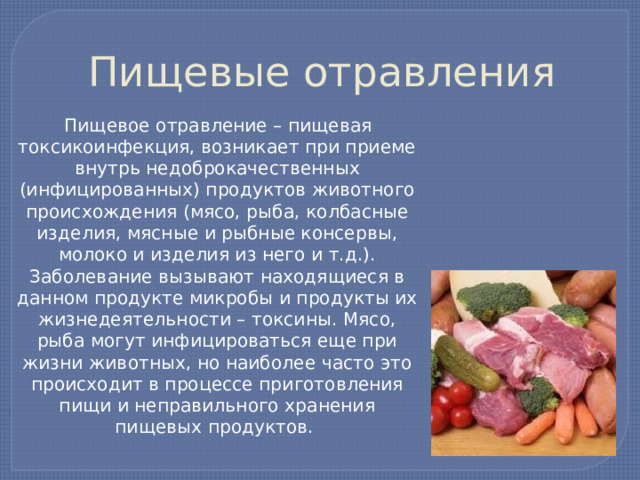 Пищевые отравления  Пищевое отравление – пищевая токсикоинфекция, возникает при приеме внутрь недоброкачественных (инфицированных) продуктов животного происхождения (мясо, рыба, колбасные изделия, мясные и рыбные консервы, молоко и изделия из него и т.д.). Заболевание вызывают находящиеся в данном продукте микробы и продукты их жизнедеятельности – токсины. Мясо, рыба могут инфицироваться еще при жизни животных, но наиболее часто это происходит в процессе приготовления пищи и неправильного хранения пищевых продуктов. 