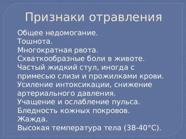 Признаки отравления Общее недомогание. Тошнота. Многократная рвота. Схваткообразные боли в животе. Частый жидкий стул, иногда с примесью слизи и прожилками крови. Усиление интоксикации, снижение артериального давления. Учащение и ослабление пульса. Бледность кожных покровов. Жажда. Высокая температура тела (38-40°С). 