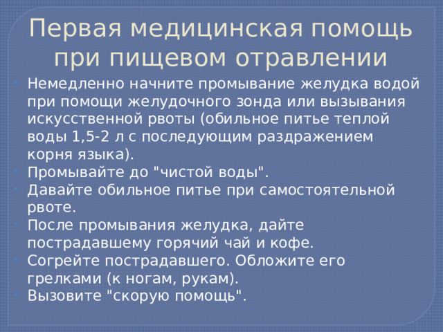 Первая медицинская помощь при пищевом отравлении Немедленно начните промывание желудка водой при помощи желудочного зонда или вызывания искусственной рвоты (обильное питье теплой воды 1,5-2 л с последующим раздражением корня языка). Промывайте до 
