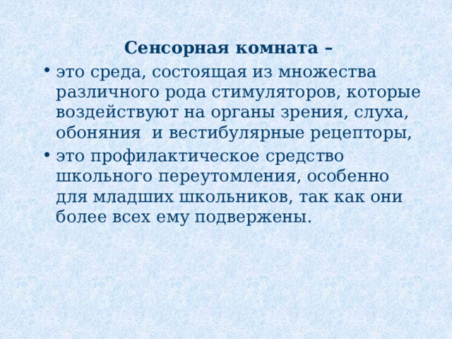 Сенсорная комната – это среда, состоящая из множества различного рода стимуляторов, которые воздействуют на органы зрения, слуха, обоняния и вестибулярные рецепторы, это профилактическое средство школьного переутомления, особенно для младших школьников, так как они более всех ему подвержены. 