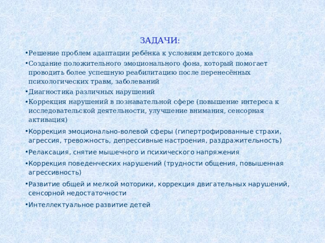 ЗАДАЧИ: Решение проблем адаптации ребёнка к условиям детского дома Создание положительного эмоционального фона, который помогает проводить более успешную реабилитацию после перенесённых психологических травм, заболеваний Диагностика различных нарушений Коррекция нарушений в познавательной сфере (повышение интереса к исследовательской деятельности, улучшение внимания, сенсорная активация) Коррекция эмоционально-волевой сферы (гипертрофированные страхи, агрессия, тревожность, депрессивные настроения, раздражительность) Релаксация, снятие мышечного и психического напряжения Коррекция поведенческих нарушений (трудности общения, повышенная агрессивность) Развитие общей и мелкой моторики, коррекция двигательных нарушений, сенсорной недостаточности Интеллектуальное развитие детей 