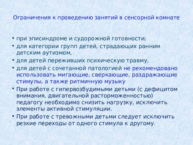  Ограничения к проведению занятий в сенсорной комнате   при эписиндроме и судорожной готовности; для категории групп детей, страдающих ранним детским аутизмом, для детей переживших психическую травму, для детей с сочетанной патологией не рекомендовано использовать мигающие, сверкающие, раздражающие стимулы, а также ритмичную музыку При работе с гипервозбудимыми детьми (с дефицитом внимания, двигательной расторможенностью) педагогу необходимо снизить нагрузку, исключить элементы активной стимуляции. При работе с тревожными детьми следует исключить резкие переходы от одного стимула к другому. 