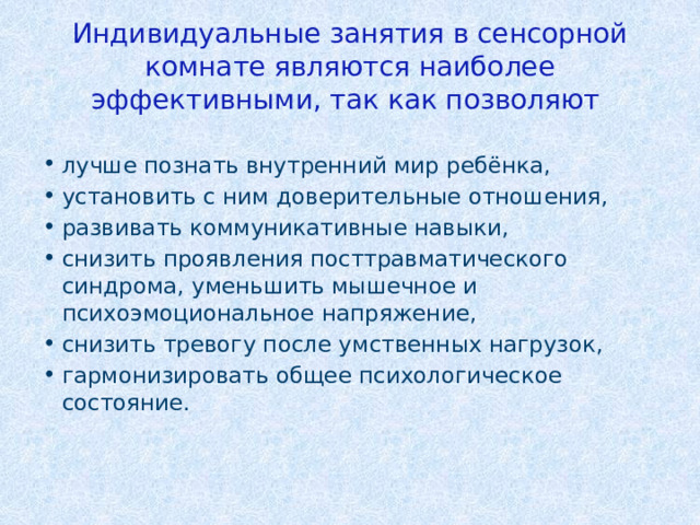 Индивидуальные занятия в сенсорной комнате являются наиболее эффективными, так как позволяют лучше познать внутренний мир ребёнка, установить с ним доверительные отношения, развивать коммуникативные навыки, снизить проявления посттравматического синдрома, уменьшить мышечное и психоэмоциональное напряжение, снизить тревогу после умственных нагрузок, гармонизировать общее психологическое состояние. 