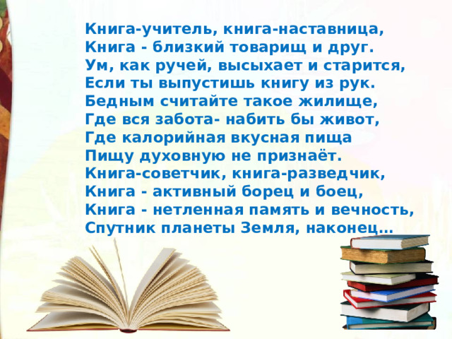 Книга-учитель, книга-наставница, Книга - близкий товарищ и друг. Ум, как ручей, высыхает и старится, Если ты выпустишь книгу из рук. Бедным считайте такое жилище, Где вся забота- набить бы живот, Где калорийная вкусная пища Пищу духовную не признаёт. Книга-советчик, книга-разведчик, Книга - активный борец и боец, Книга - нетленная память и вечность, Спутник планеты Земля, наконец… 