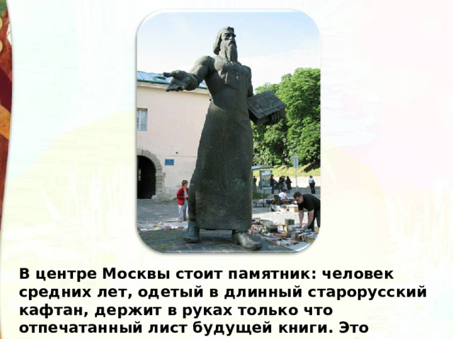 В центре Москвы стоит памятник: человек средних лет, одетый в длинный старорусский кафтан, держит в руках только что отпечатанный лист будущей книги. Это памятник первопечатнику Ивану Федорову. 