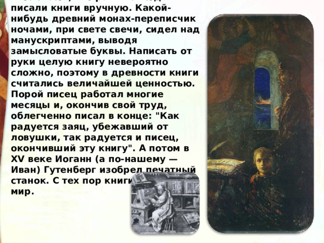 Все знают, что раньше люди писали книги вручную. Какой-нибудь древний монах-переписчик ночами, при свете свечи, сидел над манускриптами, выводя замысловатые буквы. Написать от руки целую книгу невероятно сложно, поэтому в древности книги считались величайшей ценностью. Порой писец работал многие месяцы и, окончив свой труд, облегченно писал в конце: 