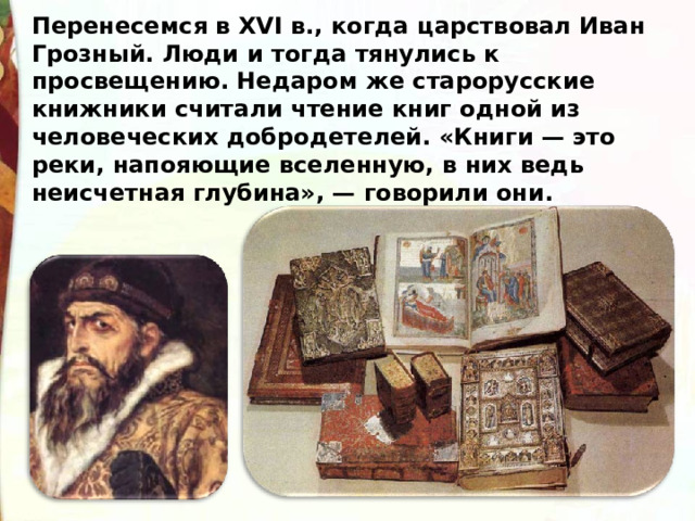 Перенесемся в XVI в., когда царствовал Иван Грозный. Люди и тогда тянулись к просвещению. Недаром же старорусские книжники считали чтение книг одной из человеческих добродетелей. «Книги — это реки, напояющие вселенную, в них ведь неисчетная глубина», — говорили они. 