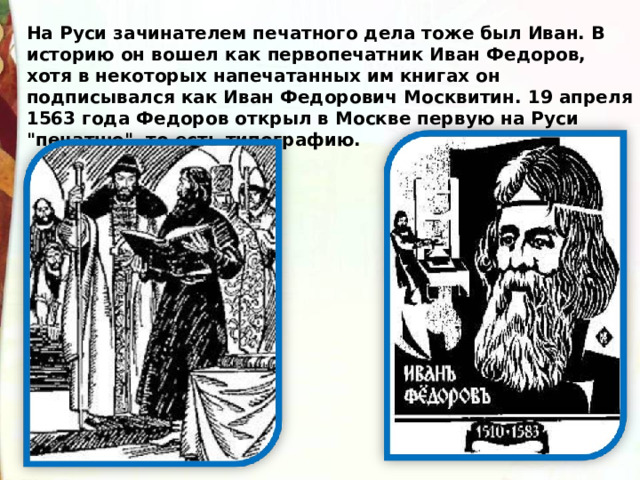 На Руси зачинателем печатного дела тоже был Иван. В историю он вошел как первопечатник Иван Федоров, хотя в некоторых напечатанных им книгах он подписывался как Иван Федорович Москвитин.  19 апреля 1563 года Федоров открыл в Москве первую на Руси 