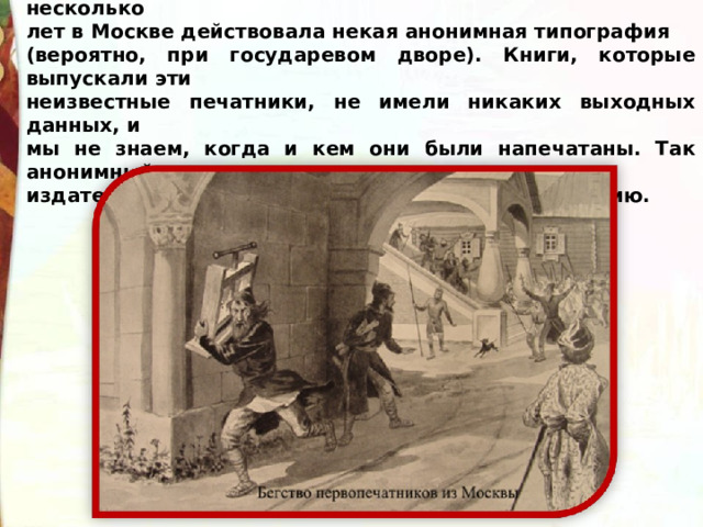 Строго говоря, он был не самым первым. Перед этим несколько лет в Москве действовала некая анонимная типография (вероятно, при государевом дворе). Книги, которые выпускали эти неизвестные печатники, не имели никаких выходных данных, и мы не знаем, когда и кем они были напечатаны. Так анонимный издатель опрометчиво упустил шанс войти в историю. 