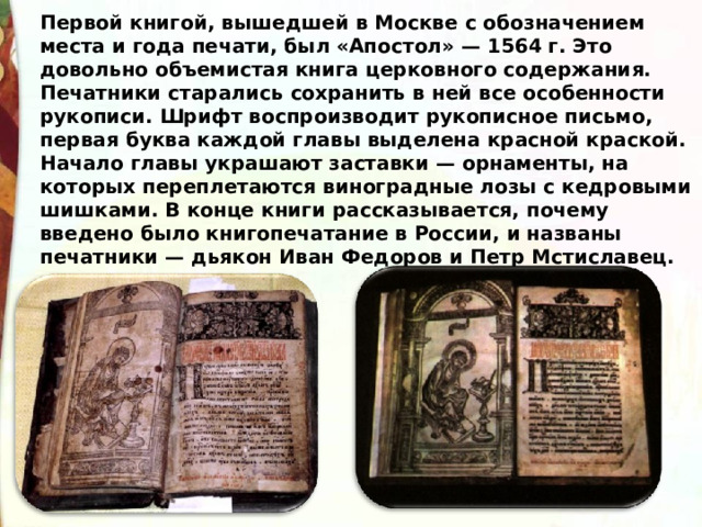 Первой книгой, вышедшей в Москве с обозначением места и года печати, был «Апостол» — 1564 г. Это довольно объемистая книга церковного содержания. Печатники старались сохранить в ней все особенности рукописи. Шрифт воспроизводит рукописное письмо, первая буква каждой главы выделена красной краской. Начало главы украшают заставки — орнаменты, на которых переплетаются виноградные лозы с кедровыми шишками. В конце книги рассказывается, почему введено было книгопечатание в России, и названы печатники — дьякон Иван Федоров и Петр Мстиславец. 