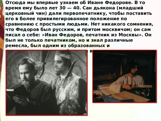 Отсюда мы впервые узнаем об Иване Федорове. В то время ему было лет 30 — 40. Сан дьякона (младший церковный чин) дали первопечатнику, чтобы поставить его в более привилегированное положение по сравнению с простыми людьми. Нет никакого сомнения, что Федоров был русским, и притом москвичом; он сам писал о себе: «Иван Федоров, печатник из Москвы». Он был не только печатником, но и знал различные ремесла, был одним из образованных и предприимчивых людей своего времени. 