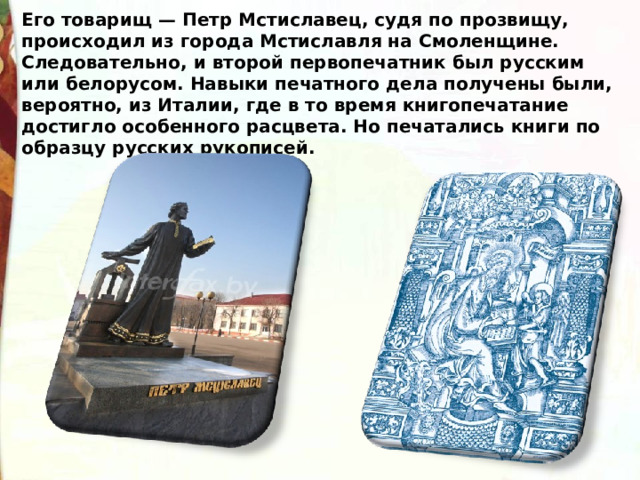 Его товарищ — Петр Мстиславец, судя по прозвищу, происходил из города Мстиславля на Смоленщине. Следовательно, и второй первопечатник был русским или белорусом. Навыки печатного дела получены были, вероятно, из Италии, где в то время книгопечатание достигло особенного расцвета. Но печатались книги по образцу русских рукописей. 