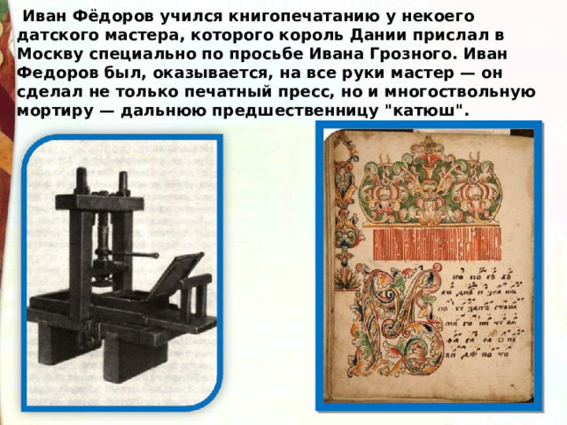  Иван Фёдоров учился книгопечатанию у некоего датского мастера, которого король Дании прислал в Москву специально по просьбе Ивана Грозного. Иван Федоров был, оказывается, на все руки мастер — он сделал не только печатный пресс, но и многоствольную мортиру — дальнюю предшественницу 