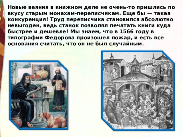 Новые веяния в книжном деле не очень-то пришлись по вкусу старым монахам-переписчикам. Еще бы — такая конкуренция! Труд переписчика становился абсолютно невыгоден, ведь станок позволял печатать книги куда быстрее и дешевле! Мы знаем, что в 1566 году в типографии Федорова произошел пожар, и есть все основания считать, что он не был случайным . 