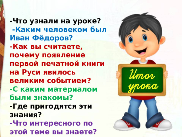 -Что узнали на уроке?  -Каким человеком был Иван Фёдоров? -Как вы считаете, почему появление первой печатной книги на Руси явилось великим событием? -С каким материалом были знакомы? -Где пригодятся эти знания? -Что интересного по этой теме вы знаете?  
