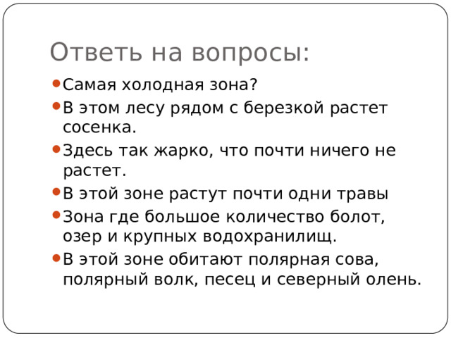 Ответь на вопросы: Самая холодная зона? В этом лесу рядом с березкой растет сосенка. Здесь так жарко, что почти ничего не растет. В этой зоне растут почти одни травы Зона где большое количество болот, озер и крупных водохранилищ. В этой зоне обитают полярная сова, полярный волк, песец и северный олень. Цель: первично закрепить с изученный материал. Ответы: арктическая пустыня; смешанные леса; пустыня; степь; тайга; тундра.  