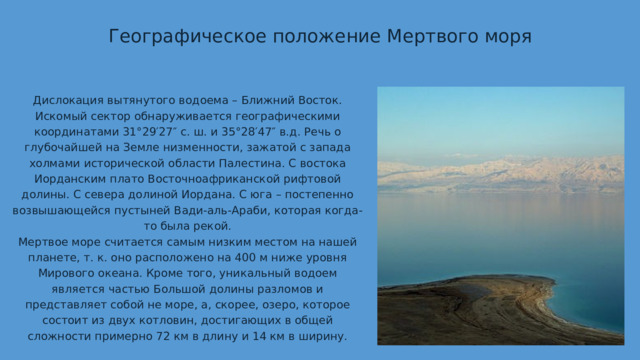 Географическое положение Мертвого моря Дислокация вытянутого водоема – Ближний Восток. Искомый сектор обнаруживается географическими координатами 31°29′27″ с. ш. и 35°28′47″ в.д. Речь о глубочайшей на Земле низменности, зажатой с запада холмами исторической области Палестина. С востока Иорданским плато Восточноафриканской рифтовой долины. С севера долиной Иордана. С юга – постепенно возвышающейся пустыней Вади-аль-Араби, которая когда-то была рекой. Мертвое море считается самым низким местом на нашей планете, т. к. оно расположено на 400 м ниже уровня Мирового океана. Кроме того, уникальный водоем является частью Большой долины разломов и представляет собой не море, а, скорее, озеро, которое состоит из двух котловин, достигающих в общей сложности примерно 72 км в длину и 14 км в ширину. 