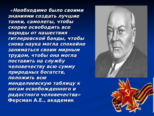     « Необходимо было своими знаниями создать лучшие танки, самолеты, чтобы скорее освободить все народы от нашествия гитлеровской банды, чтобы снова наука могла спокойно заниматься своим мирным трудом, чтобы она могла поставить на службу человечеству всю сумму природных богатств, положить всю менделеевскую таблицу к ногам освобожденного и радостного человечества»  Ферсман А.Е., академик 