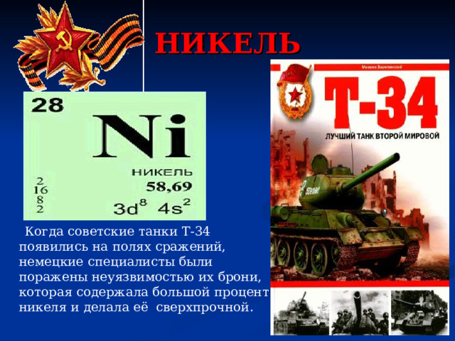 НИКЕЛЬ  Когда советские танки Т-34 появились на полях сражений, немецкие специалисты были поражены неуязвимостью их брони, которая содержала большой процент никеля и делала её сверхпрочной. 