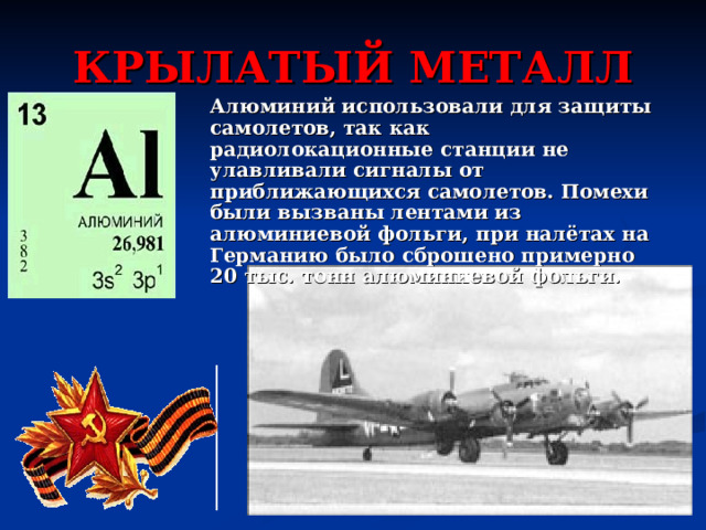 КРЫЛАТЫЙ МЕТАЛЛ Алюминий использовали для защиты самолетов, так как радиолокационные станции не улавливали сигналы от приближающихся самолетов. Помехи были вызваны лентами из алюминиевой фольги, при налётах на Германию было сброшено примерно 20 тыс. тонн алюминиевой фольги. 