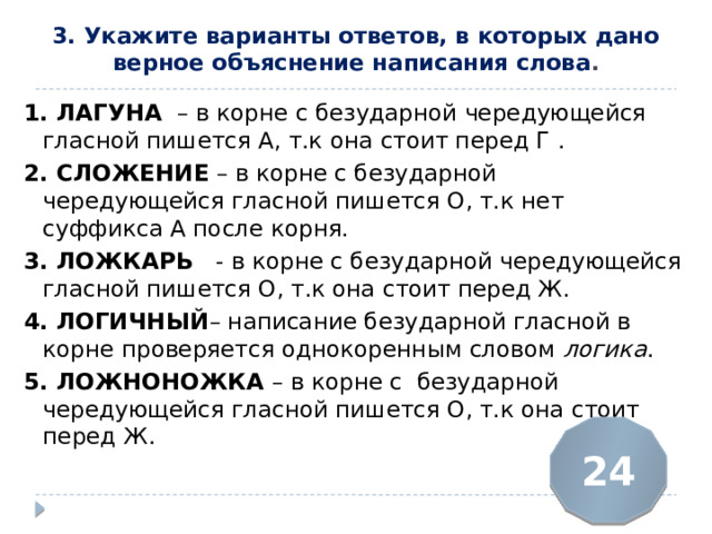 3. Укажите варианты ответов, в которых дано верное объяснение написания слова .   1. ЛАГУНА  – в корне с безударной чередующейся гласной пишется А, т.к она стоит перед Г . 2. СЛОЖЕНИЕ  – в корне с безударной чередующейся гласной пишется О, т.к нет суффикса А после корня. 3. ЛОЖКАРЬ   - в корне с безударной чередующейся гласной пишется О, т.к она стоит перед Ж. 4. ЛОГИЧНЫЙ – написание безударной гласной в корне проверяется однокоренным словом логика . 5. ЛОЖНОНОЖКА  – в корне с безударной чередующейся гласной пишется О, т.к она стоит перед Ж. 24 