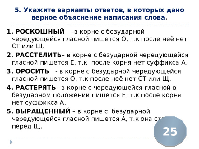 5. Укажите варианты ответов, в которых дано верное объяснение написания слова .   1. РОСКОШНЫЙ  –в корне с безударной чередующейся гласной пишется О, т.к после неё нет СТ или Щ. 2. РАССТЕЛИТЬ – в корне с безударной чередующейся гласной пишется Е, т.к после корня нет суффикса А. 3. ОРОСИТЬ   - в корне с безударной чередующейся гласной пишется О, т.к после неё нет СТ или Щ. 4. РАСТЕРЯТЬ – в корне с чередующейся гласной в безударном положении пишется Е, т.к после корня нет суффикса А. 5. ВЫРАЩЕННЫЙ  – в корне с безударной чередующейся гласной пишется А, т.к она стоит перед Щ. 25 
