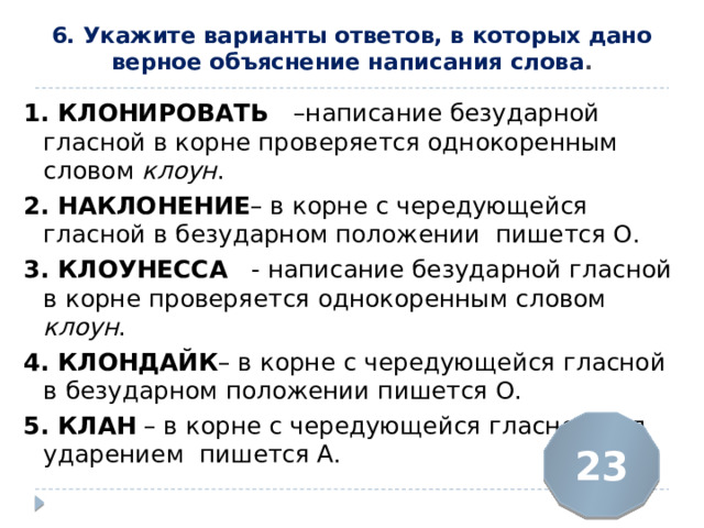 6. Укажите варианты ответов, в которых дано верное объяснение написания слова .   1. КЛОНИРОВАТЬ  –написание безударной гласной в корне проверяется однокоренным словом клоун . 2. НАКЛОНЕНИЕ – в корне с чередующейся гласной в безударном положении пишется О. 3. КЛОУНЕССА   - написание безударной гласной в корне проверяется однокоренным словом клоун . 4. КЛОНДАЙК – в корне с чередующейся гласной в безударном положении пишется О. 5. КЛАН  – в корне с чередующейся гласной под ударением пишется А. 23 